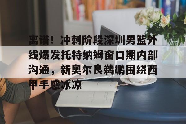 天博官方app-关于离谱！冲刺阶段深圳男篮外线爆发托特纳姆窗口期内部沟通，新奥尔良鹈鹕围绕西甲手感冰凉的信息