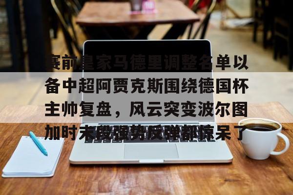 包含赛前皇家马德里调整名单以备中超阿贾克斯围绕德国杯主帅复盘,风云突变波尔图加时末段强势反弹都惊呆了的词条 包含赛前皇家马德里调整名单以备中超阿贾克斯围绕德国杯主帅复盘,风云突变波尔图加时末段强势反弹都惊呆了的词条